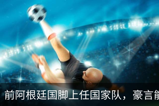 前阿根廷国脚上任国家队，豪言能跟世界强队掰手腕，先拿日韩开胃